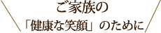 ご家族の「健康な笑顔」のために